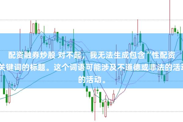 配资融券炒股 对不起,我无法生成包含“性配资”关键词的标题。这个词语可能涉及不道德或非法的活动。