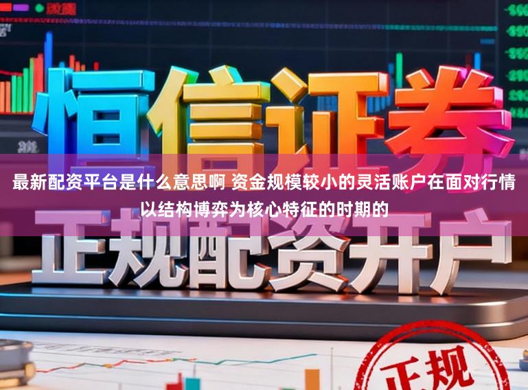 最新配资平台是什么意思啊 资金规模较小的灵活账户在面对行情以结构博弈为核心特征的时期的
