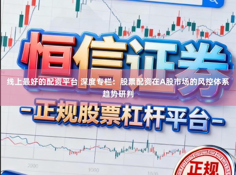 线上最好的配资平台 深度专栏：股票配资在A股市场的风控体系趋势研判