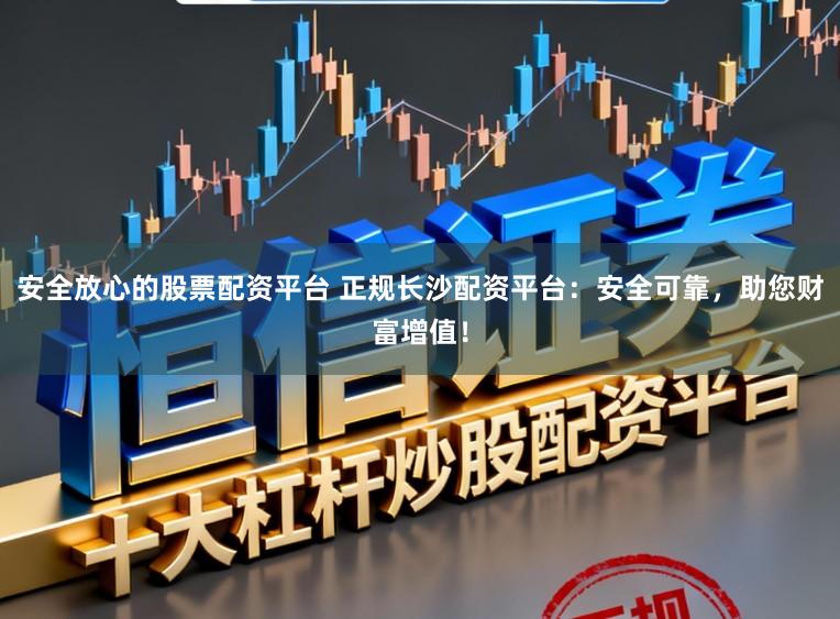 安全放心的股票配资平台 正规长沙配资平台：安全可靠，助您财富增值！