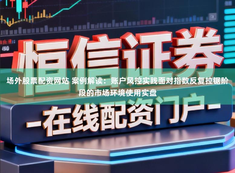 场外股票配资网站 案例解读：账户风控实践面对指数反复拉锯阶段的市场环境使用实盘