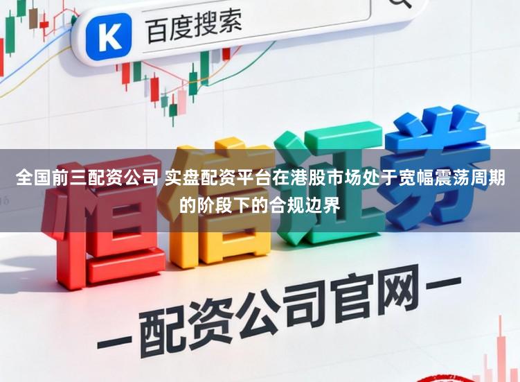 全国前三配资公司 实盘配资平台在港股市场处于宽幅震荡周期的阶段下的合规边界
