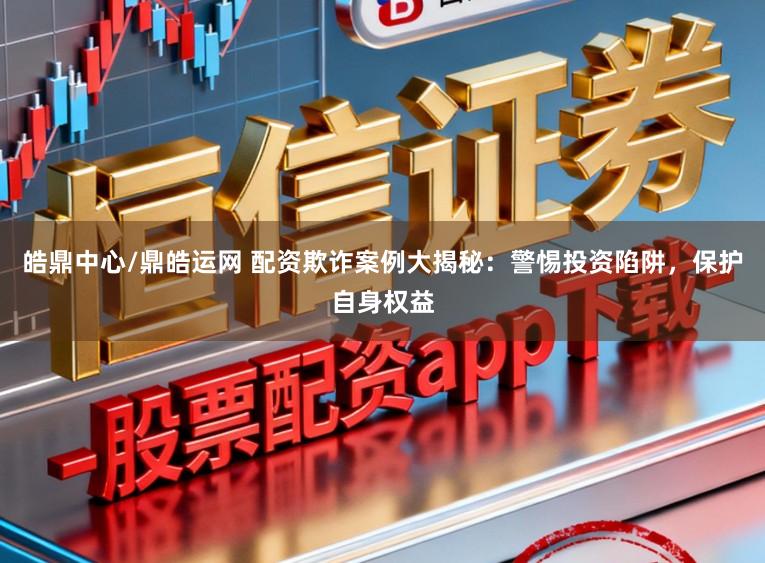 皓鼎中心/鼎皓运网 配资欺诈案例大揭秘：警惕投资陷阱，保护自身权益