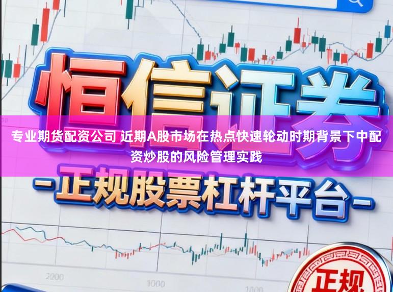 专业期货配资公司 近期A股市场在热点快速轮动时期背景下中配资炒股的风险管理实践